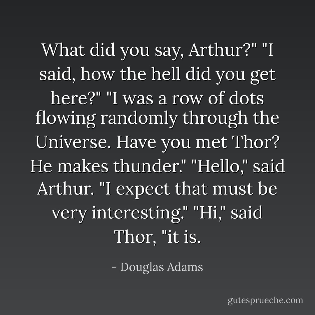 What did you say, Arthur?"<br />"I said, how the hell did you get here?"<br />"I was a row of dots flowing randomly through the Universe. Have you met Thor? He makes thunder."<br />"Hello," said Arthur. "I expect that must be very interesting."<br />"Hi," said Thor, "it is. - Douglas Adams
