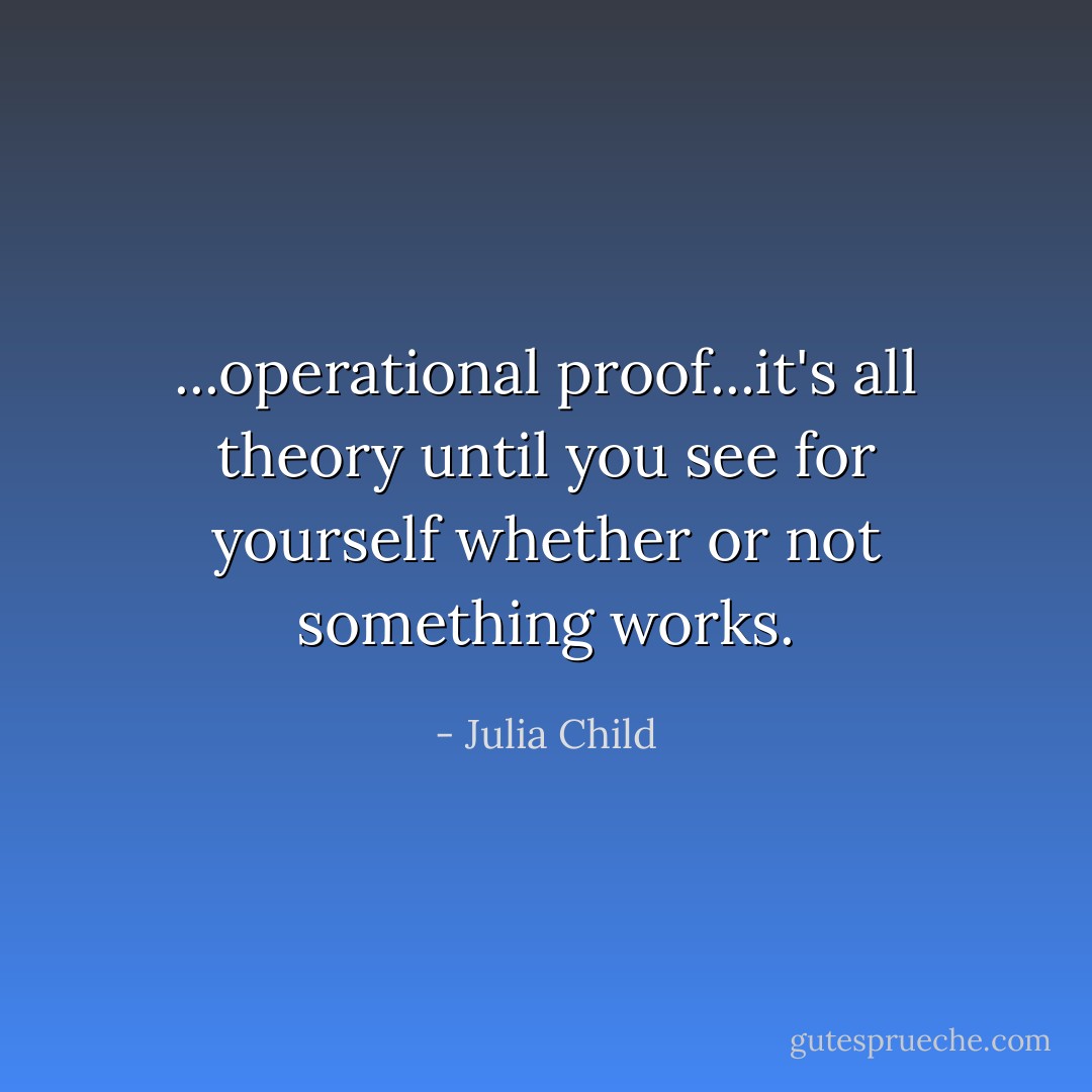 ...operational proof...it's all theory until you see for yourself whether or not something works. - Julia Child