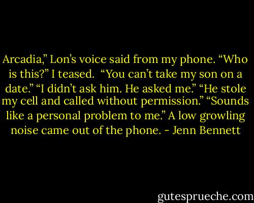 Arcadia,” Lon’s voice said from my phone. “Who is this?” I teased. <br />“You can’t take my son on a date.” “I didn’t ask him. He asked me.” “He stole my cell and called without permission.” “Sounds like a personal problem to me.” A low growling noise came out of the phone. - Jenn Bennett