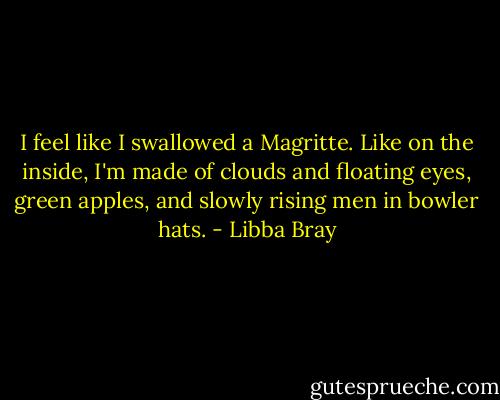 I feel like I swallowed a Magritte. Like on the inside, I'm made of clouds and floating eyes, green apples, and slowly rising men in bowler hats. - Libba Bray