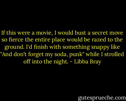 If this were a movie, I would bust a secret move so fierce the entire place would be razed to the ground. I'd finish with something snappy like "And don't forget my soda, punk" while I strolled off into the night. - Libba Bray