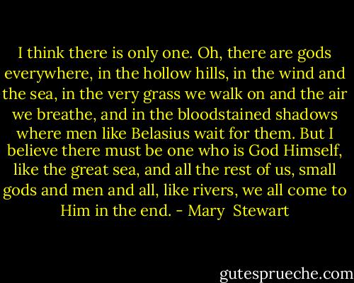 I think there is only one. Oh, there are gods everywhere, in the hollow hills, in the wind and the sea, in the very grass we walk on and the air we breathe, and in the bloodstained shadows where men like Belasius wait for them. But I believe there must be one who is God Himself, like the great sea, and all the rest of us, small gods and men and all, like rivers, we all come to Him in the end. - Mary  Stewart