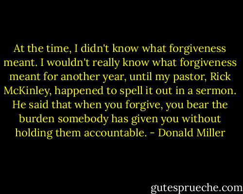 At the time, I didn't know what forgiveness meant. I wouldn't really know what forgiveness meant for another year, until my pastor, Rick McKinley, happened to spell it out in a sermon. He said that when you forgive, you bear the burden somebody has given you without holding them accountable. - Donald Miller