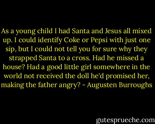 As a young child I had Santa and Jesus all mixed up. I could identify Coke or Pepsi with just one sip, but I could not tell you for sure why they strapped Santa to a cross. Had he missed a house? Had a good little girl somewhere in the world not received the doll he'd promised her, making the father angry? - Augusten Burroughs