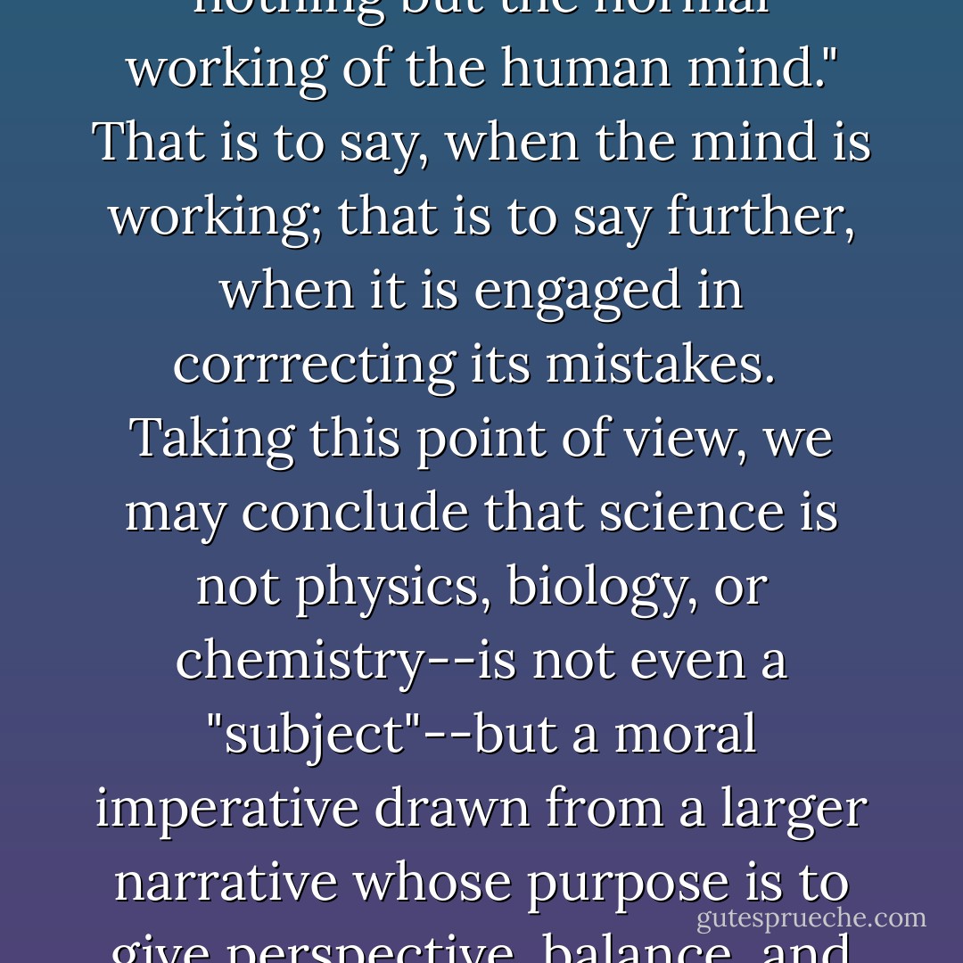The scientific method," Thomas Henry Huxley once wrote, "is nothing but the normal working of the human mind." That is to say, when the mind is working; that is to say further, when it is engaged in corrrecting its mistakes.<br /><br />Taking this point of view, we may conclude that science is not physics, biology, or chemistry--is not even a "subject"--but a moral imperative drawn from a larger narrative whose purpose is to give perspective, balance, and humility to learning. - Neil Postman