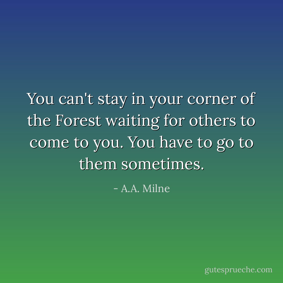 You can't stay in your corner of the Forest waiting for others to come to you. You have to go to them sometimes. - A.A. Milne