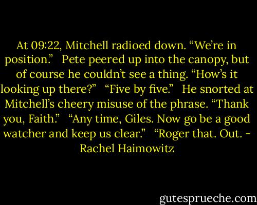 At 09:22, Mitchell radioed down. “We’re in position.” <br /><br />Pete peered up into the canopy, but of course he couldn’t see a thing. “How’s it looking up there?” <br /><br />“Five by five.” <br /><br />He snorted at Mitchell’s cheery misuse of the phrase. “Thank you, Faith.” <br /><br />“Any time, Giles. Now go be a good watcher and keep us clear.” <br /><br />“Roger that. Out. - Rachel Haimowitz