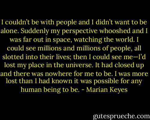 I couldn’t be with people and I didn’t want to be alone. Suddenly my perspective whooshed and I was far out in space, watching the world. I could see millions and millions of people, all slotted into their lives; then I could see me—I’d lost my place in the universe. It had closed up and there was nowhere for me to be. I was more lost than I had known it was possible for any human being to be. - Marian Keyes