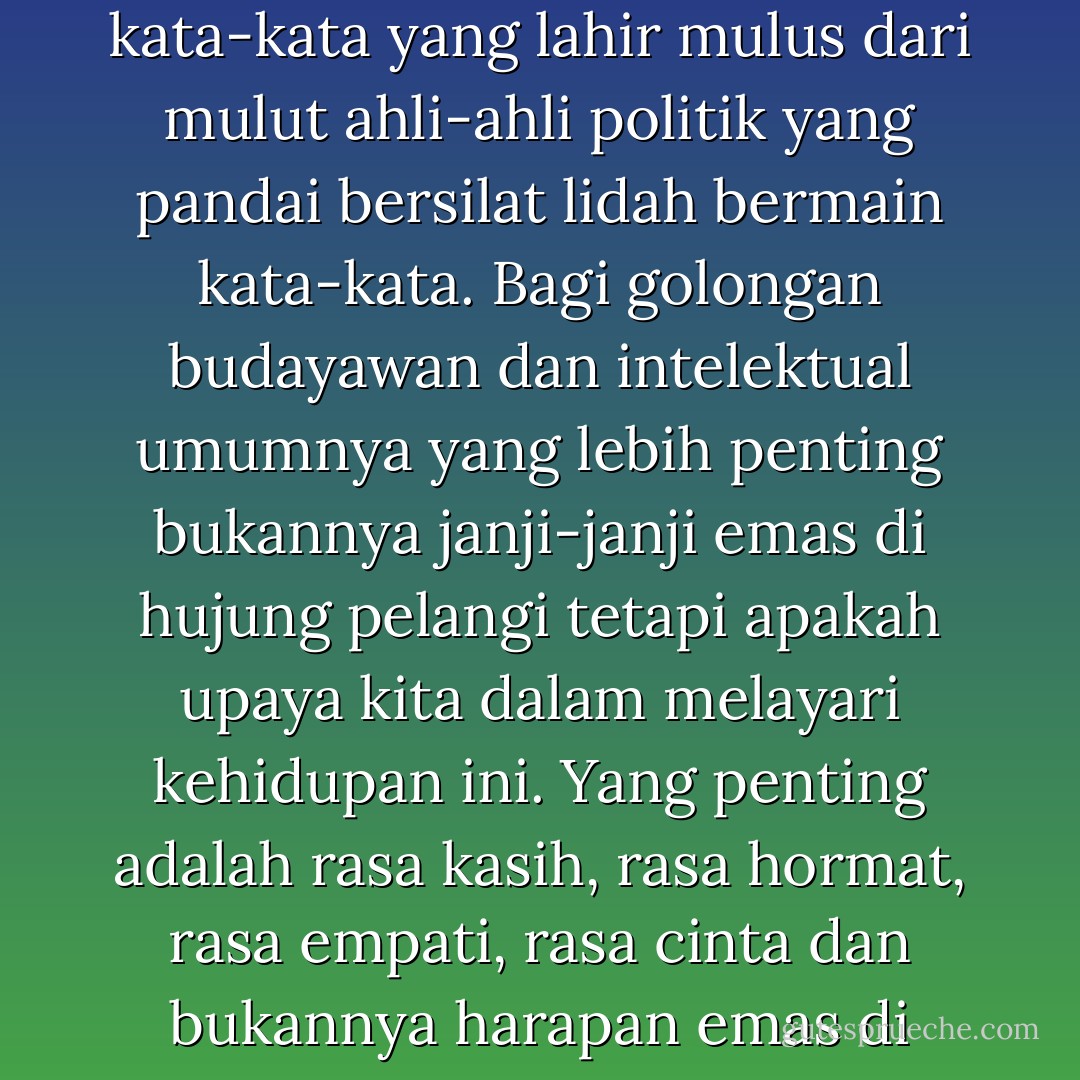 Pelangi dan tempayan emas di hujung pelangi adalah aksara kata-kata yang lahir mulus dari mulut ahli-ahli politik yang pandai bersilat lidah bermain kata-kata. Bagi golongan budayawan dan intelektual umumnya yang lebih penting bukannya janji-janji emas di hujung pelangi tetapi apakah upaya kita dalam melayari kehidupan ini. Yang penting adalah rasa kasih, rasa hormat, rasa empati, rasa cinta dan bukannya harapan emas di hujung pelangi. - Raja Ahmad Aminullah