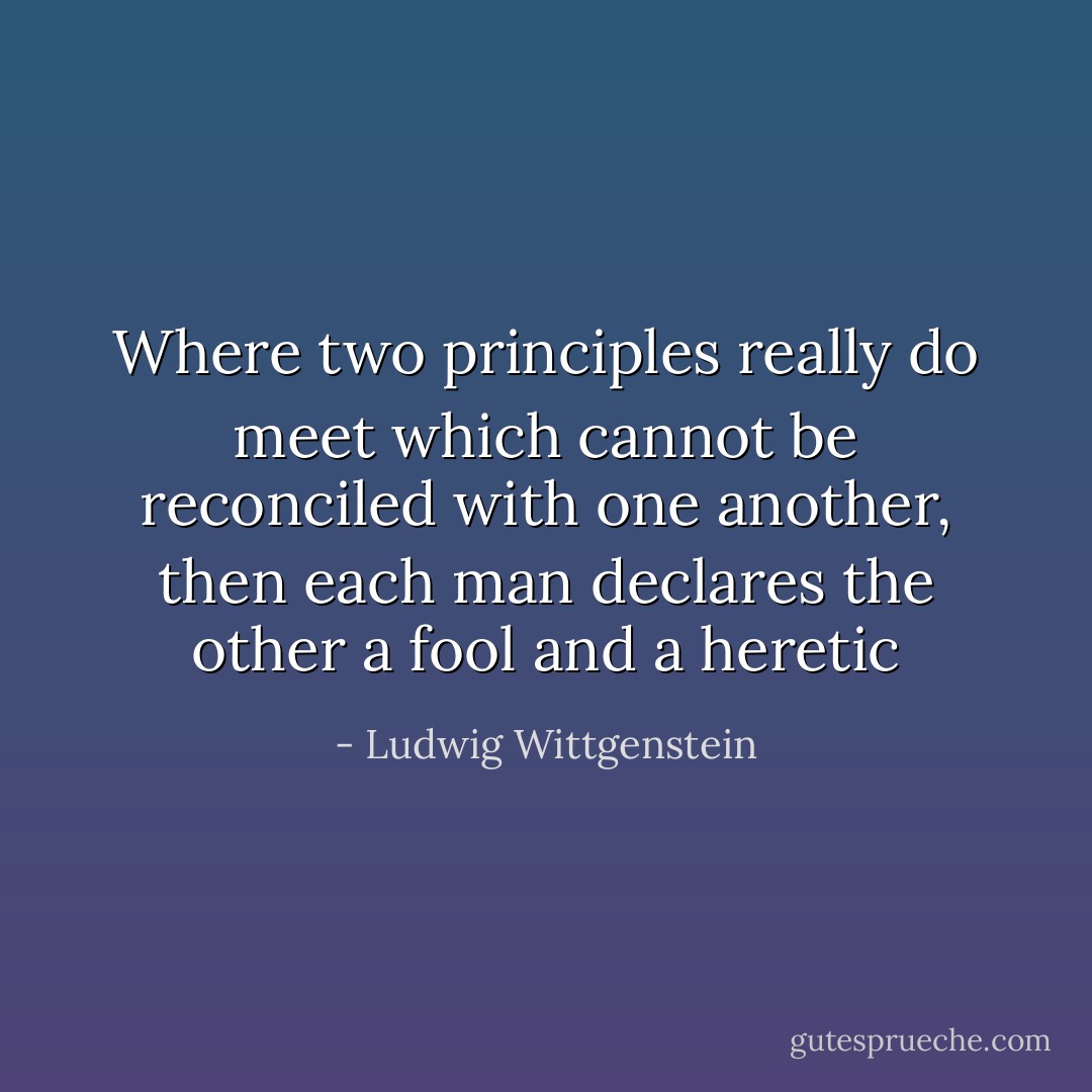 Where two principles really do meet which cannot be reconciled with one another, then each man declares the other a fool and a heretic - Ludwig Wittgenstein