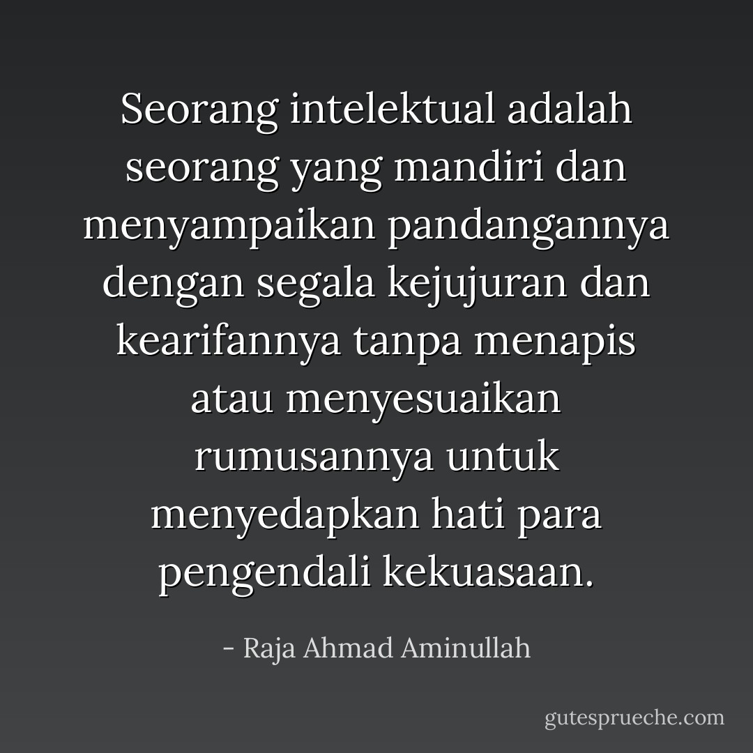 Seorang intelektual adalah seorang yang mandiri dan menyampaikan pandangannya dengan segala kejujuran dan kearifannya tanpa menapis atau menyesuaikan rumusannya untuk menyedapkan hati para pengendali kekuasaan. - Raja Ahmad Aminullah