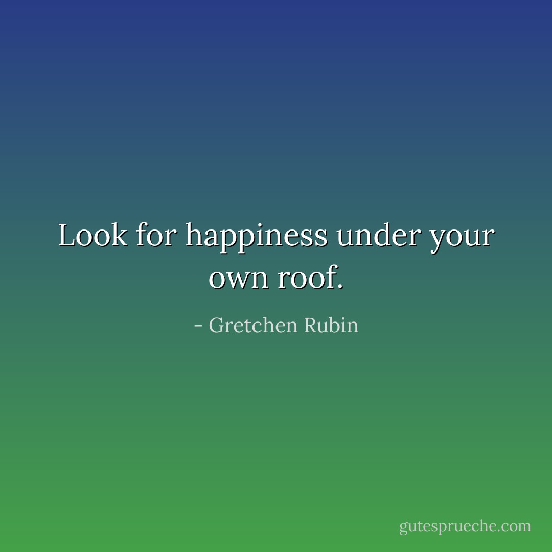 Look for happiness under your own roof. - Gretchen Rubin