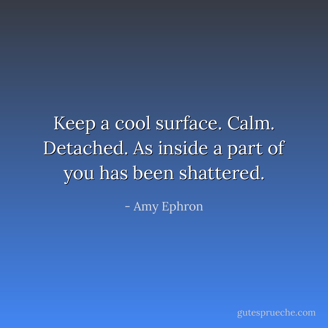 Keep a cool surface. Calm. Detached. As inside a part of you has been shattered. - Amy Ephron