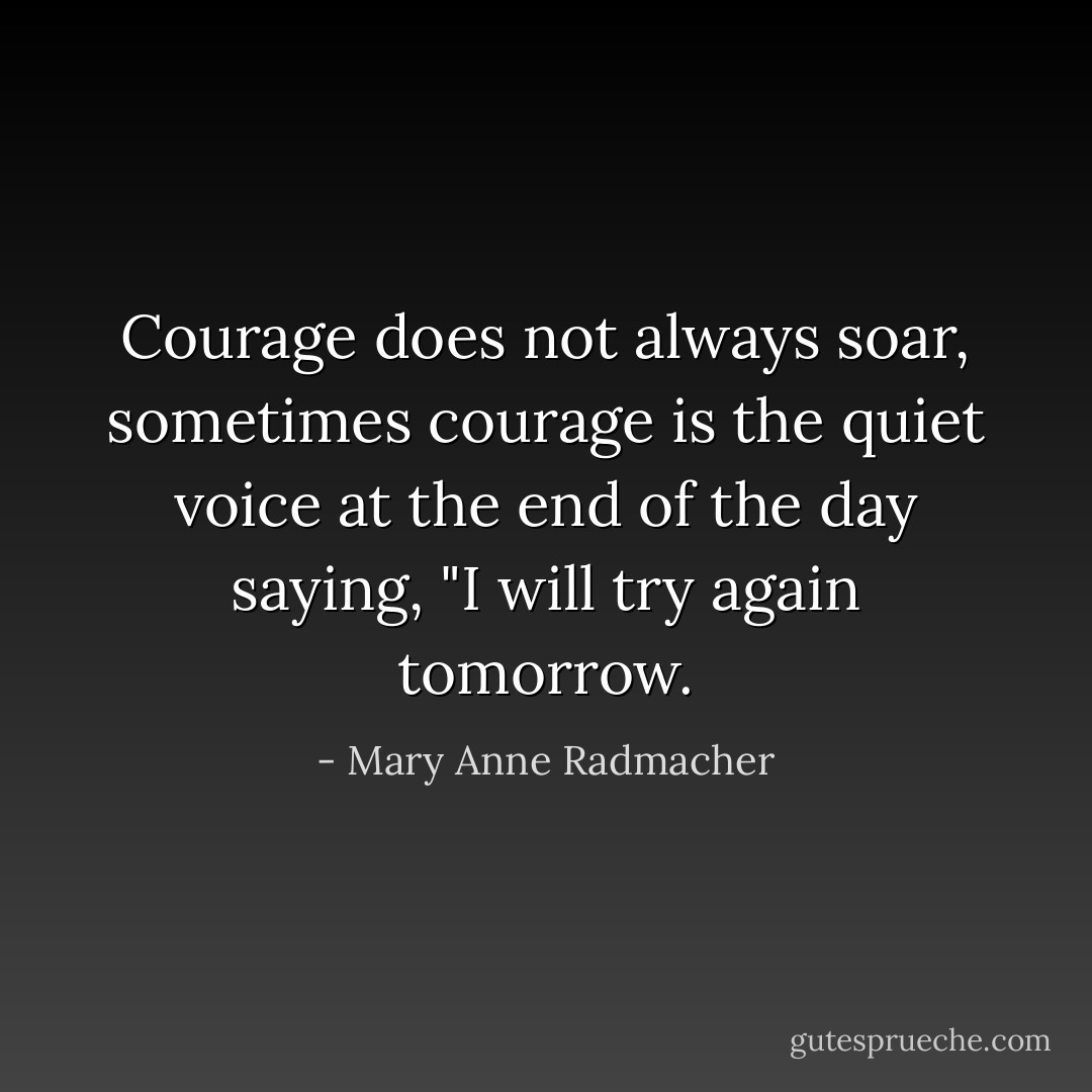 Courage does not always soar, sometimes courage is the quiet voice at the end of the day saying, "I will try again tomorrow. - Mary Anne Radmacher