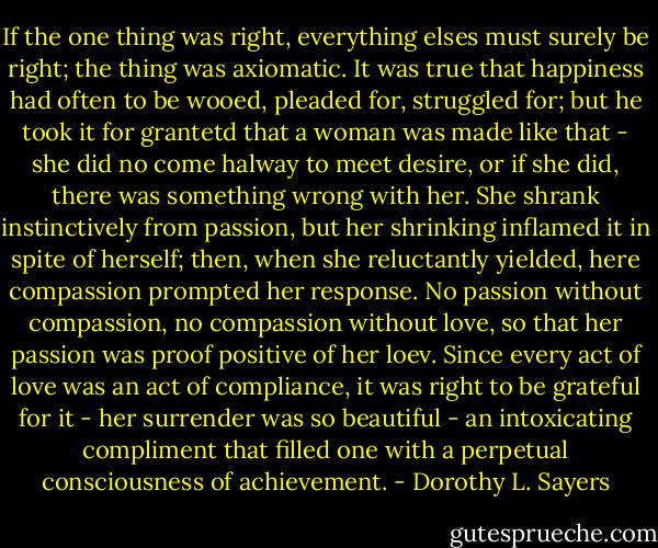 If the one thing was right, everything elses must surely be right; the thing was axiomatic. It was true that happiness had often to be wooed, pleaded for, struggled for; but he took it for grantetd that a woman was made like that - she did no come halway to meet desire, or if she did, there was something wrong with her. She shrank instinctively from passion, but her shrinking inflamed it in spite of herself; then, when she reluctantly yielded, here compassion prompted her response. No passion without compassion, no compassion without love, so that her passion was proof positive of her loev. Since every act of love was an act of compliance, it was right to be grateful for it - her surrender was so beautiful - an intoxicating compliment that filled one with a perpetual consciousness of achievement. - Dorothy L. Sayers