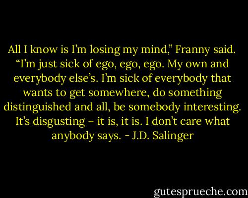 All I know is I’m losing my mind,” Franny said. “I’m just sick of ego, ego, ego. My own and everybody else’s. I’m sick of everybody that wants to get somewhere, do something distinguished and all, be somebody interesting. It’s disgusting – it is, it is. I don’t care what anybody says. - J.D. Salinger