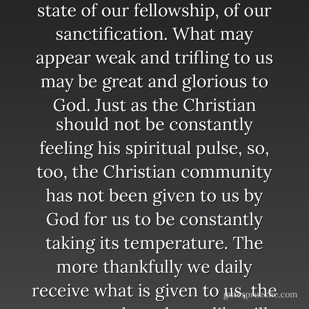 Christian community is like the Christian's sanctification. It is a gift of God which we cannot claim. Only God knows the real state of our fellowship, of our sanctification. What may appear weak and trifling to us may be great and glorious to God. Just as the Christian should not be constantly feeling his spiritual pulse, so, too, the Christian community has not been given to us by God for us to be constantly taking its temperature. The more thankfully we daily receive what is given to us, the more surely and steadily will fellowship increase and grow from day to day as God pleases. - Dietrich Bonhoeffer