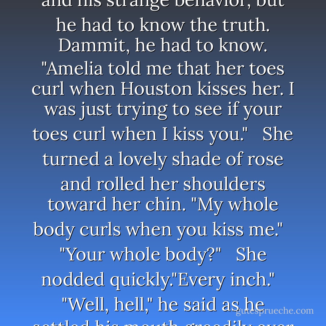What are you doing?" she asked.<br /><br />Grimacing, he considered returning his mouth to hers and kissing her until she forgot the question and his strange behavior, but he had to know the truth. Dammit, he had to know. "Amelia told me that her toes curl when Houston kisses her. I was just trying to see if your toes curl when I kiss you."<br /><br /> She turned a lovely shade of rose and rolled her shoulders toward her chin. "My whole body curls when you kiss me."<br /><br /> "Your whole body?"<br /><br /> She nodded quickly."Every inch."<br /><br /> "Well, hell," he said as he settled his mouth greedily over hers with plans to keep her body tightly curled for the remainder of the night.<br /><br />-Dallas and Dee - Lorraine Heath