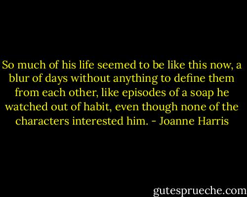 So much of his life seemed to be like this now, a blur of days without anything to define them from each other, like episodes of a soap he watched out of habit, even though none of the characters interested him. - Joanne Harris