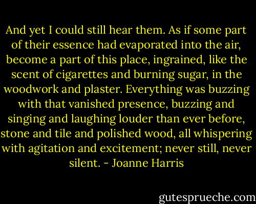 And yet I could still hear them. As if some part of their essence had evaporated into the air, become a part of this place, ingrained, like the scent of cigarettes and burning sugar, in the woodwork and plaster. Everything was buzzing with that vanished presence, buzzing and singing and laughing louder than ever before, stone and tile and polished wood, all whispering with agitation and excitement; never still, never silent. - Joanne Harris