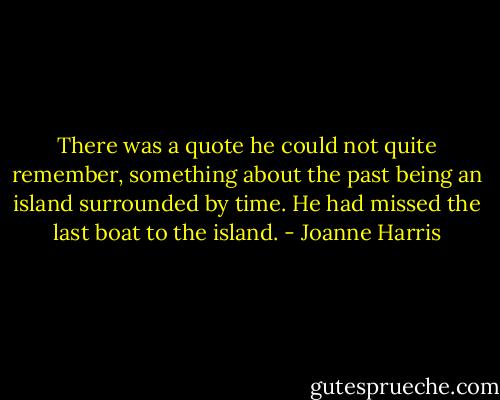 There was a quote he could not quite remember, something about the past being an island surrounded by time. He had missed the last boat to the island. - Joanne Harris