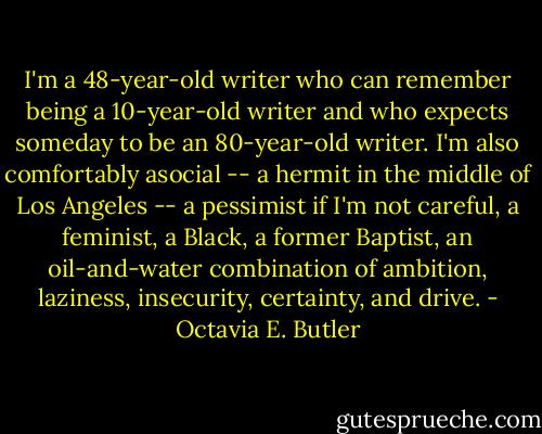 I'm a 48-year-old writer who can remember being a 10-year-old writer and who expects someday to be an 80-year-old writer. I'm also comfortably asocial -- a hermit in the middle of Los Angeles -- a pessimist if I'm not careful, a feminist, a Black, a former Baptist, an oil-and-water combination of ambition, laziness, insecurity, certainty, and drive. - Octavia E. Butler