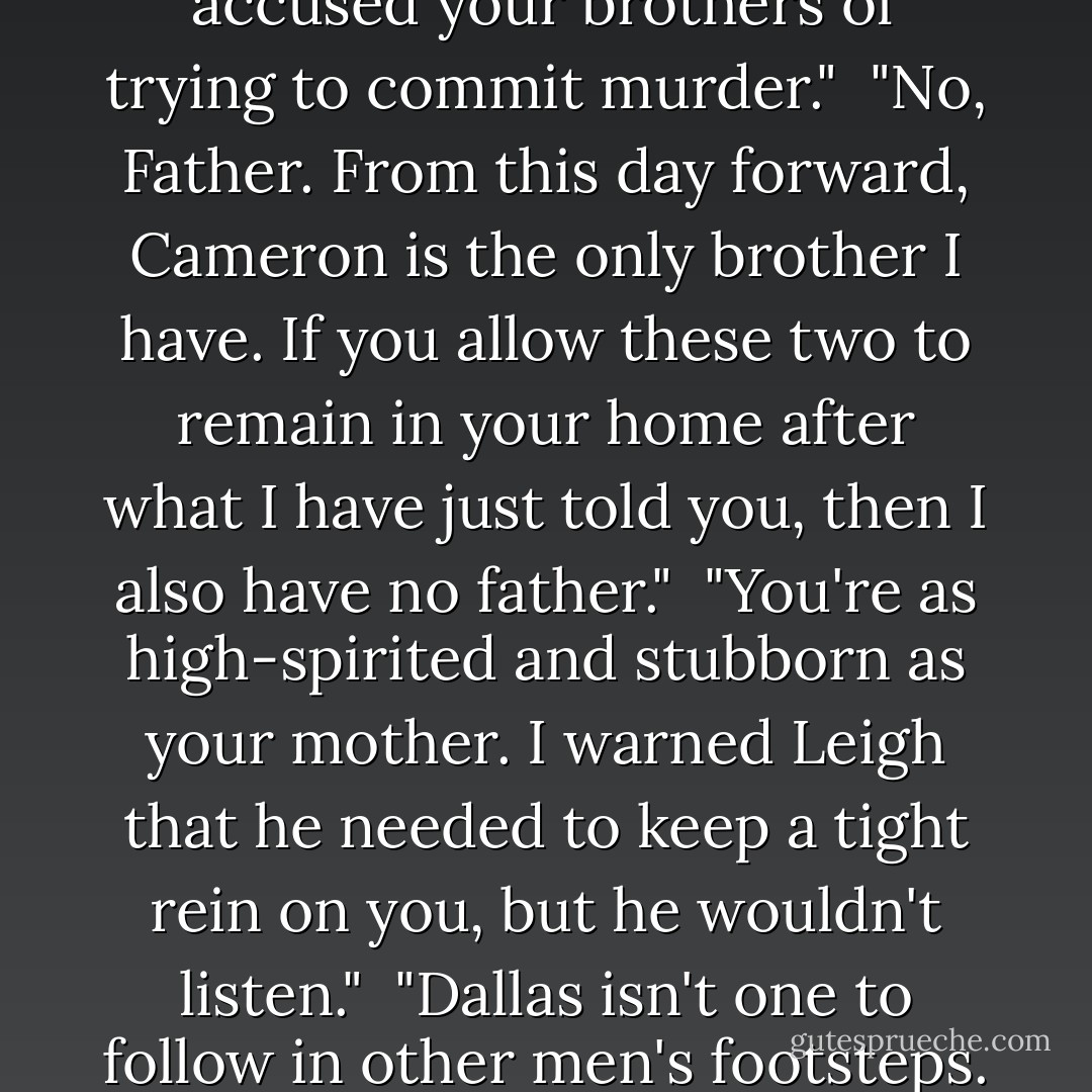 Cordelia!"<br /><br /> She staggered to a stop and slowly turned as her father's voice reverberated around the room.<br /><br />"You just accused your brothers of trying to commit murder."<br /><br />"No, Father. From this day forward, Cameron is the only brother I have. If you allow these two to remain in your home after what I have just told you, then I also have no father."<br /><br />"You're as high-spirited and stubborn as your mother. I warned Leigh that he needed to keep a tight rein on you, but he wouldn't listen."<br /><br />"Dallas isn't one to follow in other men's footsteps. Giving him permission to marry me was the finest gift you could have ever given me. - Lorraine Heath