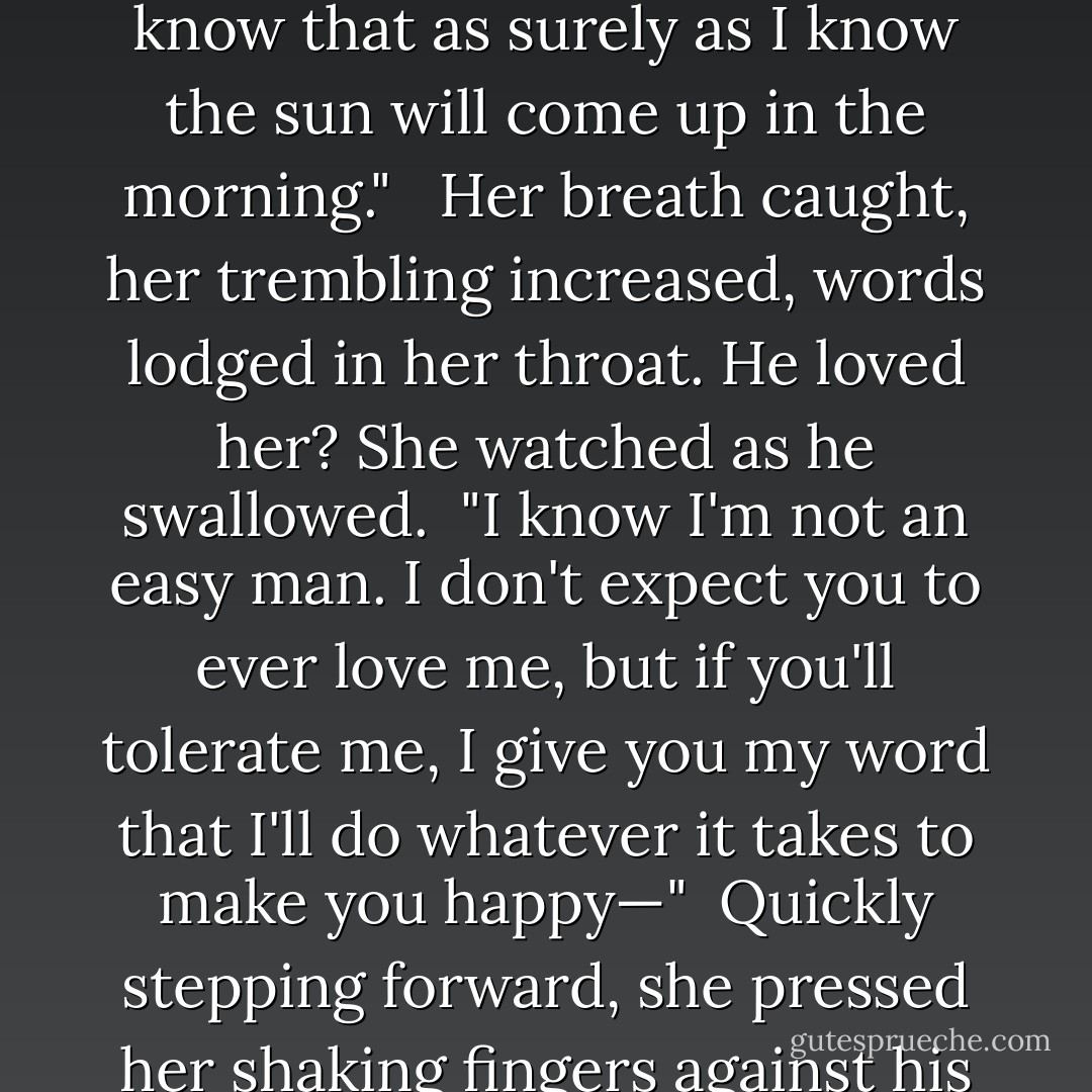 Stay."<br /><br />The strangled word, spoken in anguish, tore at her heart, ripped through her resolve. She swiped at the tears raining over her cheeks and slowly turned, forcing the painful truth past her lips. "I can't stay. I can no longer give you what you want. I can't give you a son."<br /><br /> Dallas stepped off the veranda and extended a bouquet of wildflowers toward her. "Then stay and give me what I need."<br /><br /> Her heart lurched at the abundance of flowers wilting within his smothering grasp. She shook her head vigorously. "You don't need me. There are a dozen eligible women in Leighton who would happily give you a son and within the month there will be at least a dozen more—"<br /><br /> "I'll never love any of them as much as I love you. I know that as surely as I know the sun will come up in the morning."<br /><br /> Her breath caught, her trembling increased, words lodged in her throat. He loved her? She watched as he swallowed.<br /><br />"I know I'm not an easy man. I don't expect you to ever love me, but if you'll tolerate me, I give you my word that I'll do whatever it takes to make you happy—"<br /><br />Quickly stepping forward, she pressed her shaking fingers against his warm lips. "My God, don't you know that I love you? Why do you think I'm leaving? I'm leaving because I do love you—so much. Dallas, I want you to have your dream, I want you to have your son."<br /><br />Closing his eyes, he laid his roughened hand over hers where it quivered against his lips and pressed a kiss against the heart of her palm.<br /><br />"I can't promise that I won't have days when I'll look toward the horizon and feel the aching emptiness that comes from knowing we'll never have a child to pass our legacy on to…"Opening his eyes, he captured her gaze. "But I know the emptiness you'll leave behind will eat away at me every minute of every day."<br /><br />-Dallas and Dee - Lorraine Heath