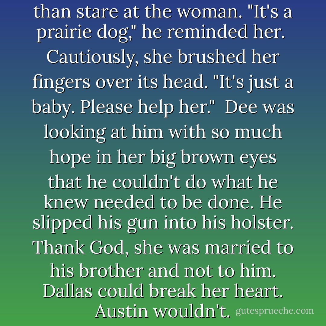 Austin could do little more than stare at the woman. "It's a prairie dog," he reminded her.<br /><br />Cautiously, she brushed her fingers over its head. "It's just a baby. Please help her."<br /><br />Dee was looking at him with so much hope in her big brown eyes that he couldn't do what he knew needed to be done. He slipped his gun into his holster. Thank God, she was married to his brother and not to him. Dallas could break her heart. Austin wouldn't. - Lorraine Heath