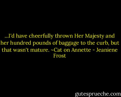 ...I'd have cheerfully thrown Her Majesty and her hundred pounds of baggage to the curb, but that wasn't mature.<br />~Cat on Annette - Jeaniene Frost
