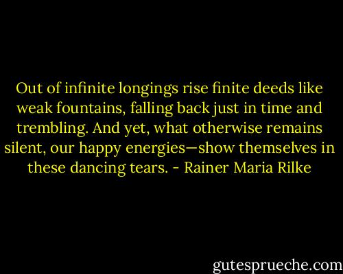 Out of infinite longings rise<br />finite deeds like weak fountains,<br />falling back just in time and trembling.<br />And yet, what otherwise remains silent,<br />our happy energies—show themselves<br />in these dancing tears. - Rainer Maria Rilke