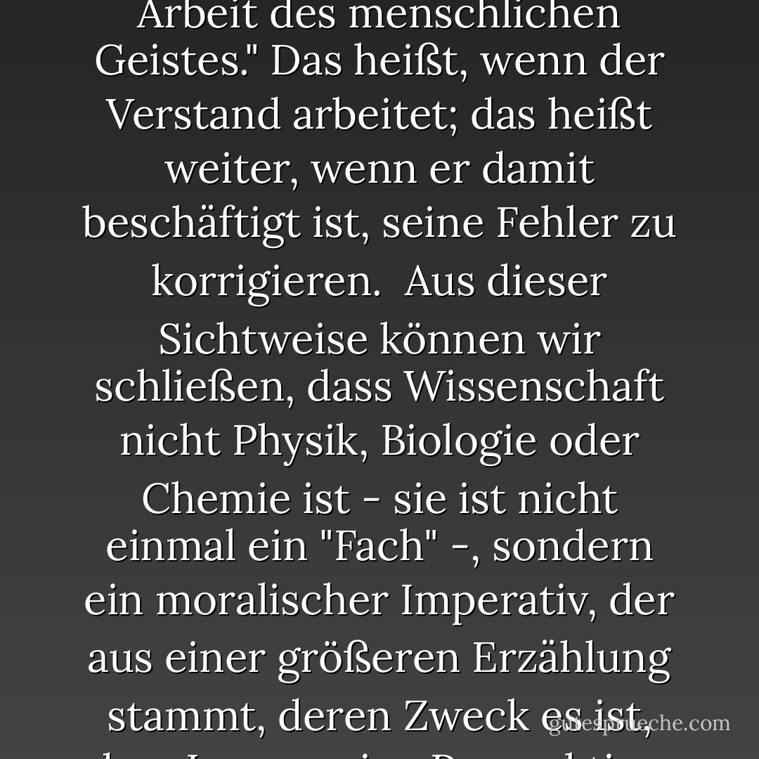 Die wissenschaftliche Methode", schrieb Thomas Henry Huxley einmal, "ist nichts anderes als die normale Arbeit des menschlichen Geistes." Das heißt, wenn der Verstand arbeitet; das heißt weiter, wenn er damit beschäftigt ist, seine Fehler zu korrigieren.<br /><br />Aus dieser Sichtweise können wir schließen, dass Wissenschaft nicht Physik, Biologie oder Chemie ist - sie ist nicht einmal ein "Fach" -, sondern ein moralischer Imperativ, der aus einer größeren Erzählung stammt, deren Zweck es ist, dem Lernen eine Perspektive, Ausgewogenheit und Demut zu geben. - Neil Postman<