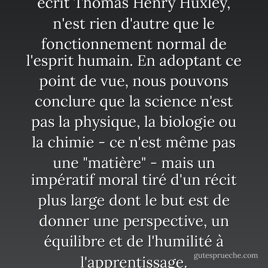 La méthode scientifique, a écrit Thomas Henry Huxley, n'est rien d'autre que le fonctionnement normal de l'esprit humain. En adoptant ce point de vue, nous pouvons conclure que la science n'est pas la physique, la biologie ou la chimie - ce n'est même pas une "matière" - mais un impératif moral tiré d'un récit plus large dont le but est de donner une perspective, un équilibre et de l'humilité à l'apprentissage. - Neil Postman