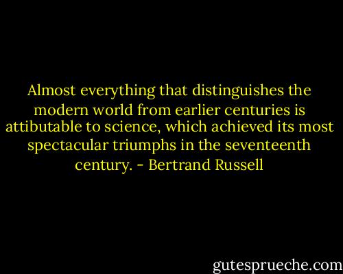 Almost everything that distinguishes the modern world from earlier centuries is attibutable to science, which achieved its most spectacular triumphs in the seventeenth century. - Bertrand Russell
