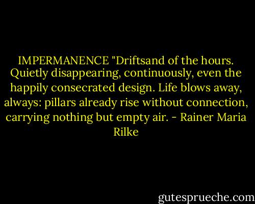 IMPERMANENCE<br />"Driftsand of the hours. Quietly disappearing,<br />continuously, even the happily consecrated design.<br />Life blows away, always: pillars already rise<br />without connection, carrying nothing but empty air. - Rainer Maria Rilke