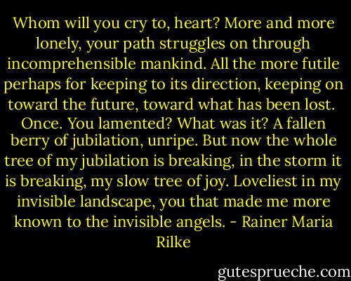 Whom will you cry to, heart? More and more lonely,<br />your path struggles on through incomprehensible<br />mankind. All the more futile perhaps<br />for keeping to its direction,<br />keeping on toward the future,<br />toward what has been lost.<br /><br />Once. You lamented? What was it? A fallen berry<br />of jubilation, unripe.<br />But now the whole tree of my jubilation<br />is breaking, in the storm it is breaking, my slow<br />tree of joy.<br />Loveliest in my invisible<br />landscape, you that made me more known<br />to the invisible angels. - Rainer Maria Rilke