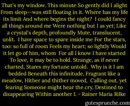 That's my window. This minute<br />So gently did I alight<br />From sleep--was still floating in it.<br />Where has my life its limit<br />And where begins the night?<br /><br />I could fancy all things around me<br />Were nothing but I as yet;<br />Like a crystal's depth, profoundly<br />Mute, translucent, unlit.<br /><br />I have space to spare inside me<br />For the stars, too: so full of room<br />Feels my heart; so lightly<br />Would it let go of him, whom<br /><br />For all I know I have started<br />To love, it may be to hold.<br />Strange, as if never charted,<br />Stares my fortune untold.<br /><br />Why is it I am bedded<br />Beneath this infinitude,<br />Fragrant like a meadow,<br />Hither and thither moved,<br /><br />Calling out, yet fearing<br />Someone might hear the cry,<br />Destined to disappearing<br />Within another I. - Rainer Maria Rilke