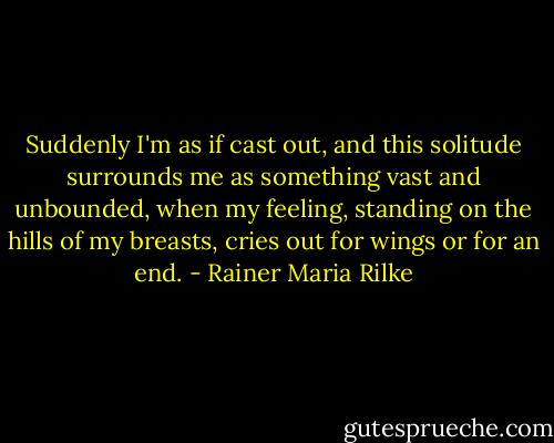 Suddenly I'm as if cast out,<br />and this solitude surrounds me<br />as something vast and unbounded,<br />when my feeling, standing on the hills<br />of my breasts, cries out for wings<br />or for an end. - Rainer Maria Rilke