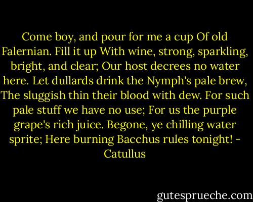Come boy, and pour for me a cup<br />Of old Falernian. Fill it up<br />With wine, strong, sparkling, bright, and clear;<br />Our host decrees no water here.<br />Let dullards drink the Nymph's pale brew,<br />The sluggish thin their blood with dew.<br />For such pale stuff we have no use;<br />For us the purple grape's rich juice.<br />Begone, ye chilling water sprite;<br />Here burning Bacchus rules tonight! - Catullus