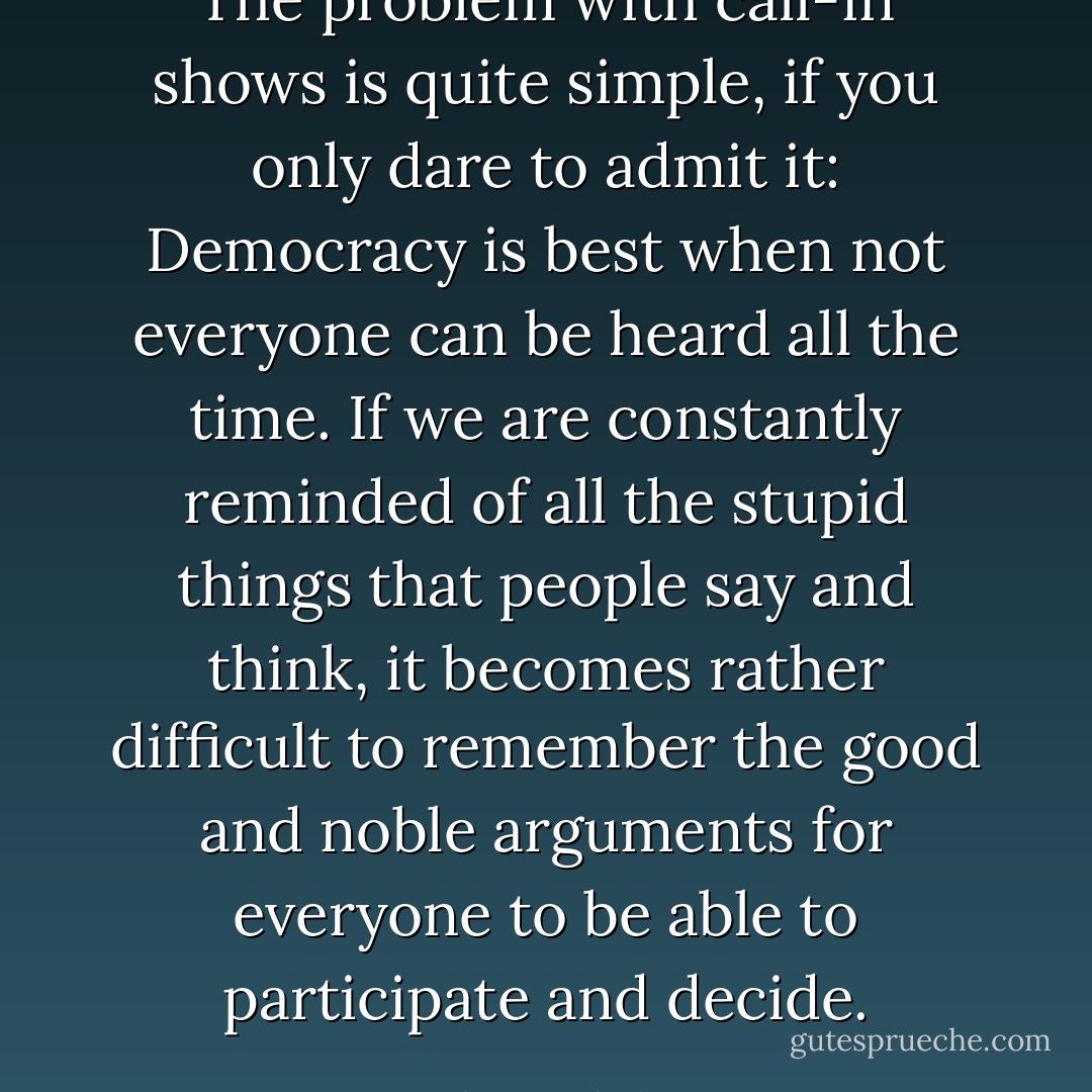 The problem with call-in shows is quite simple, if you only dare to admit it: Democracy is best when not everyone can be heard all the time. If we are constantly reminded of all the stupid things that people say and think, it becomes rather difficult to remember the good and noble arguments for everyone to be able to participate and decide. - Johan Hakelius