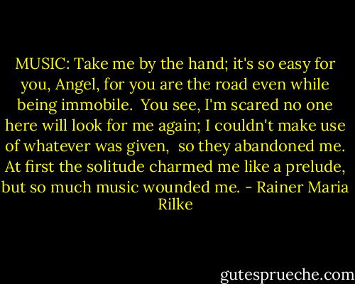 MUSIC: Take me by the hand;<br />it's so easy for you, Angel,<br />for you are the road<br />even while being immobile.<br /><br />You see, I'm scared no one<br />here will look for me again;<br />I couldn't make use of<br />whatever was given,<br /><br />so they abandoned me.<br />At first the solitude<br />charmed me like a prelude,<br />but so much music wounded me. - Rainer Maria Rilke