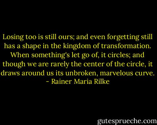 Losing too is still ours; and even forgetting<br />still has a shape in the kingdom of transformation.<br />When something's let go of, it circles; and though we are<br />rarely the center<br />of the circle, it draws around us its unbroken, marvelous<br />curve. - Rainer Maria Rilke
