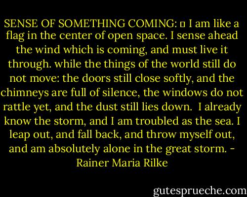 SENSE OF SOMETHING COMING: 	 I am like a flag in the center of open space.<br />I sense ahead the wind which is coming, and must live<br />it through.<br />while the things of the world still do not move:<br />the doors still close softly, and the chimneys are full<br />of silence,<br />the windows do not rattle yet, and the dust still lies down.<br /><br />I already know the storm, and I am troubled as the sea.<br />I leap out, and fall back,<br />and throw myself out, and am absolutely alone<br />in the great storm. - Rainer Maria Rilke