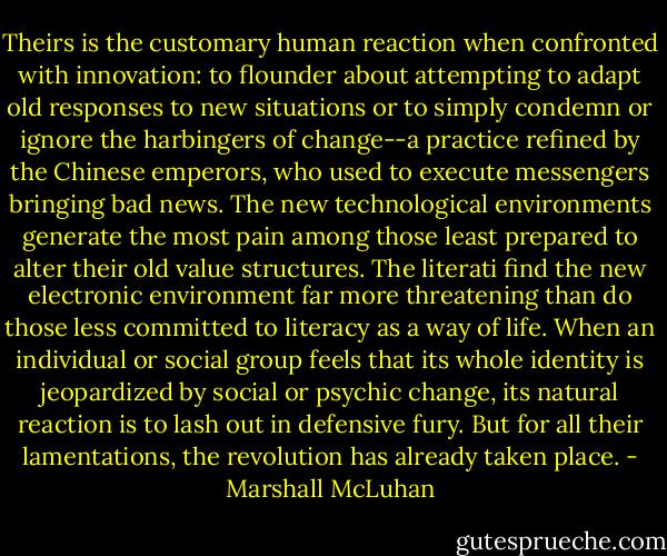 Theirs is the customary human reaction when confronted with innovation: to flounder about attempting to adapt old responses to new situations or to simply condemn or ignore the harbingers of change--a practice refined by the Chinese emperors, who used to execute messengers bringing bad news. The new technological environments generate the most pain among those least prepared to alter their old value structures. The literati find the new electronic environment far more threatening than do those less committed to literacy as a way of life. When an individual or social group feels that its whole identity is jeopardized by social or psychic change, its natural reaction is to lash out in defensive fury. But for all their lamentations, the revolution has already taken place. - Marshall McLuhan