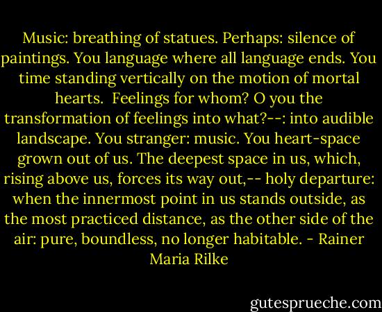 Music: breathing of statues. Perhaps:<br />silence of paintings. You language where all language<br />ends. You time<br />standing vertically on the motion of mortal hearts.<br /><br />Feelings for whom? O you the transformation<br />of feelings into what?--: into audible landscape.<br />You stranger: music. You heart-space<br />grown out of us. The deepest space in us,<br />which, rising above us, forces its way out,--<br />holy departure:<br />when the innermost point in us stands<br />outside, as the most practiced distance, as the other<br />side of the air:<br />pure,<br />boundless,<br />no longer habitable. - Rainer Maria Rilke
