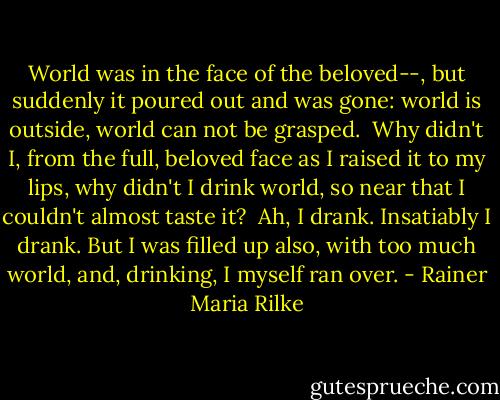 World was in the face of the beloved--,<br />but suddenly it poured out and was gone:<br />world is outside, world can not be grasped.<br /><br />Why didn't I, from the full, beloved face<br />as I raised it to my lips, why didn't I drink<br />world, so near that I couldn't almost taste it?<br /><br />Ah, I drank. Insatiably I drank.<br />But I was filled up also, with too much<br />world, and, drinking, I myself ran over. - Rainer Maria Rilke