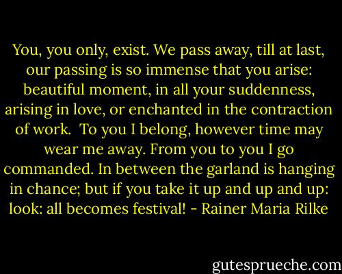 You, you only, exist.<br />We pass away, till at last,<br />our passing is so immense<br />that you arise: beautiful moment,<br />in all your suddenness,<br />arising in love, or enchanted<br />in the contraction of work.<br /><br />To you I belong, however time may<br />wear me away. From you to you<br />I go commanded. In between<br />the garland is hanging in chance; but if you<br />take it up and up and up: look:<br />all becomes festival! - Rainer Maria Rilke