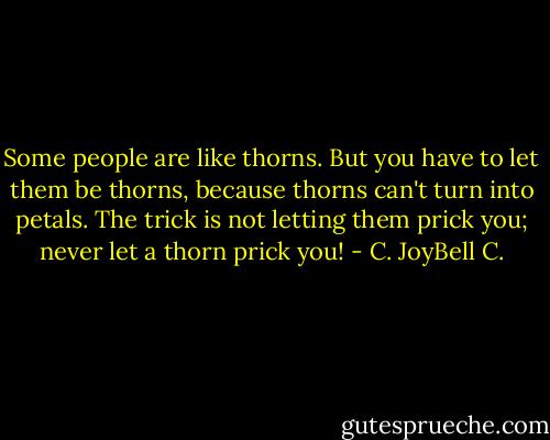 Some people are like thorns. But you have to let them be thorns, because thorns can't turn into petals. The trick is not letting them prick you; never let a thorn prick you! - C. JoyBell C.