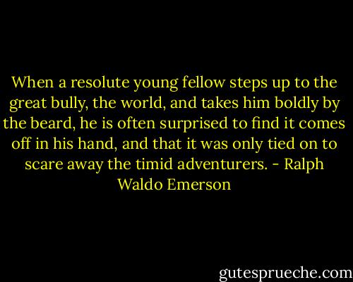 When a resolute young fellow steps up to the great bully, the world, and takes him boldly by the beard, he is often surprised to find it comes off in his hand, and that it was only tied on to scare away the timid adventurers. - Ralph Waldo Emerson