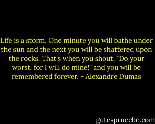 Life is a storm. One minute you will bathe under the sun and the next you will be shattered upon the rocks. That's when you shout, "Do your worst, for I will do mine!" and you will be remembered forever. - Alexandre Dumas
